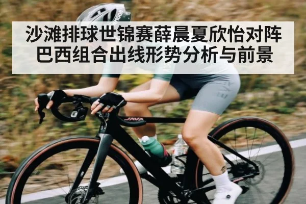 沙滩排球世锦赛薛晨夏欣怡对阵巴西组合出线形势分析与前景